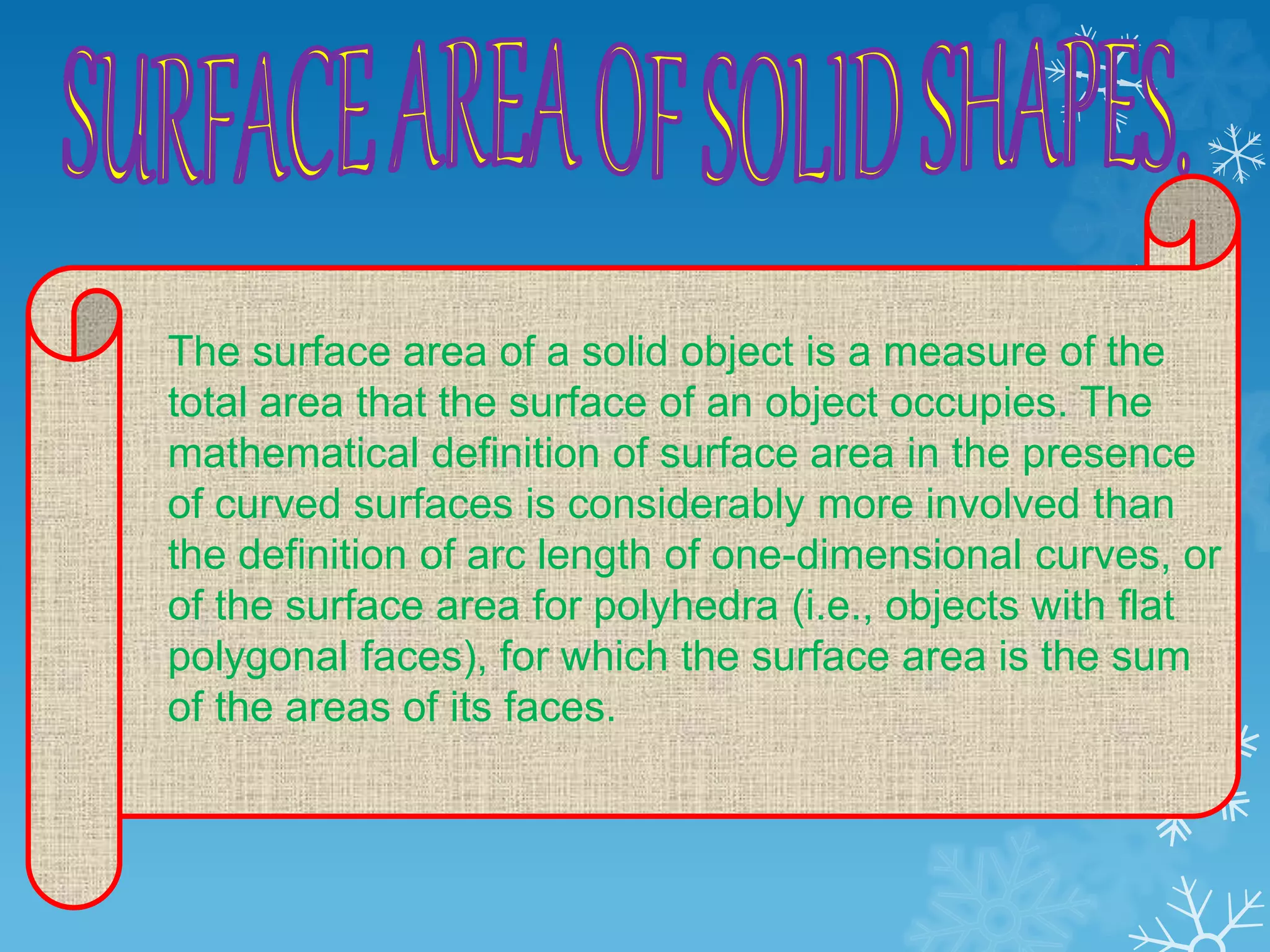 The surface area of a solid object is a measure of the
total area that the surface of an object occupies. The
mathematical definition of surface area in the presence
of curved surfaces is considerably more involved than
the definition of arc length of one-dimensional curves, or
of the surface area for polyhedra (i.e., objects with flat
polygonal faces), for which the surface area is the sum
of the areas of its faces.
 