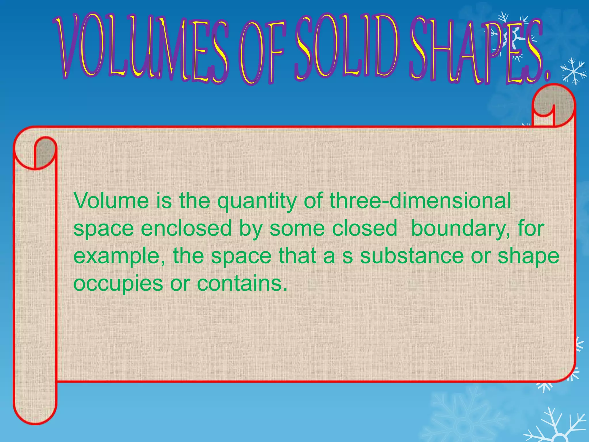 Volume is the quantity of three-dimensional
space enclosed by some closed boundary, for
example, the space that a s substance or shape
occupies or contains.
 