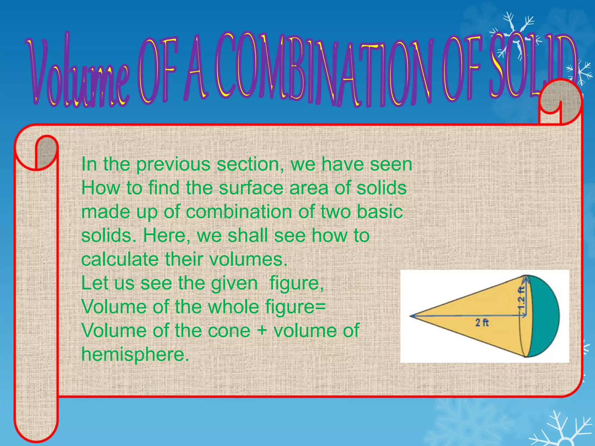 In the previous section, we have seen
How to find the surface area of solids
made up of combination of two basic
solids. Here, we shall see how to
calculate their volumes.
Let us see the given figure,
Volume of the whole figure=
Volume of the cone + volume of
hemisphere.
 
