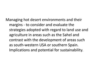 Managing hot desert environments and their
 margins - to consider and evaluate the
 strategies adopted with regard to land use and
 agriculture in areas such as the Sahel and
 contrast with the development of areas such
 as south-western USA or southern Spain.
 Implications and potential for sustainability.
 