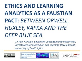 Dr Paul Prinsloo, Education Consultant and Researcher,
Directorate for Curriculum and Learning Development,
University of South Africa
ETHICS AND LEARNING
ANALYTICS AS A FAUSTIAN
PACT: BETWEEN ORWELL,
HUXLEY, KAFKA AND THE
DEEP BLUE SEA
 