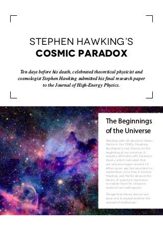 Ten days before his death, celebrated theoretical physicist and
cosmologist Stephen Hawking submitted his final research paper
to the Journal of High-Energy Physics.
Stephen Hawking’s
Cosmic Paradox
The Beginnings
of the Universe
Working with US physicist James
Hartle in the 1980s, Hawking
developed a new theory on the
beginning of our universe. It
solved a difficulty with Einstein’s
theory, which indicated that
our universe began around 14
billion years ago but provided no
explanation as to how it started.
Hawking and Hartle devised the
theory of quantum mechanics
to explain how the Universe
started from nothingness.
Though their theory tied up one
loose end, it created another: the
concept of multiverses.
 