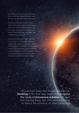 Researchers hope that insight provided by
Hawking in his final days might help progress
the study of microwave radiation left over
from the Big Bang, and ultimately enable us
to detect the presence of other universes.
According to the Hartle-Hawking theory,
there could be multiple universes, each
like our own, but with subtle differences.
Hawking’s final paper revisited these
ideas, developing a more complex theory
about the creation of the Universe. His
new paper looks at where our laws of
physics come from, how they arose, and
whether they are unique.
Researchers hope that insight provided
by Hawking in his final days might help
progress the study of microwave radiation
left over from the Big Bang, and ultimately
enable us to detect the presence of other
universes. Whether this will facilitate
travel between universes in the future,
however, is a different matter entirely.
 