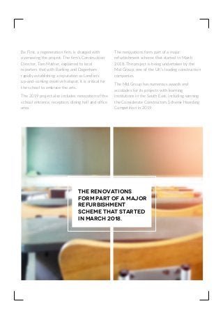 Be First, a regeneration firm, is charged with
overseeing the project. The firm’s Construction
Director, Tom Mather, explained to local
reporters that with Barking and Dagenham
rapidly establishing a reputation as London’s
up-and-coming creative hotspot, it is critical for
the school to embrace the arts.
The 2019 project also includes renovation of the
school entrance, reception, dining hall and office
area.
The renovations form part of a major
refurbishment scheme that started in March
2018. The project is being undertaken by the
Mid Group, one of the UK’s leading construction
companies.
The Mid Group has numerous awards and
accolades for its projects with learning
institutions in the South East, including winning
the Considerate Constructors Scheme Hoarding
Competition in 2019.
The renovations
form part of a major
refurbishment
scheme that started
in March 2018.
 