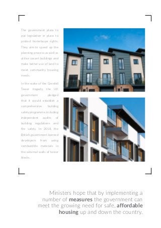 Ministers hope that by implementing a
number of measures the government can
meet the growing need for safe, affordable
housing up and down the country.
The government plans to
put legislation in place to
protect homebuyer rights.
They aim to speed up the
planning process as well as
utilise vacant buildings and
make better use of land to
meet community housing
needs.
In the wake of the Grenfell
Tower tragedy, the UK
government pledged
that it would establish a
comprehensive building
safetyprogramme,inclu­ding
independent audits of
building regula­tions and
fire safety. In 2018, the
British gover­nment banned
deve­lopers from using
combu­stible materials in
the external walls of tower
blocks.
 