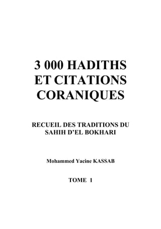 3 000 HADITHS
ET CITATIONS
CORANIQUES

RECUEIL DES TRADITIONS DU
   SAHIH D’EL BOKHARI



   Mohammed Yacine KASSAB


          TOME 1
 