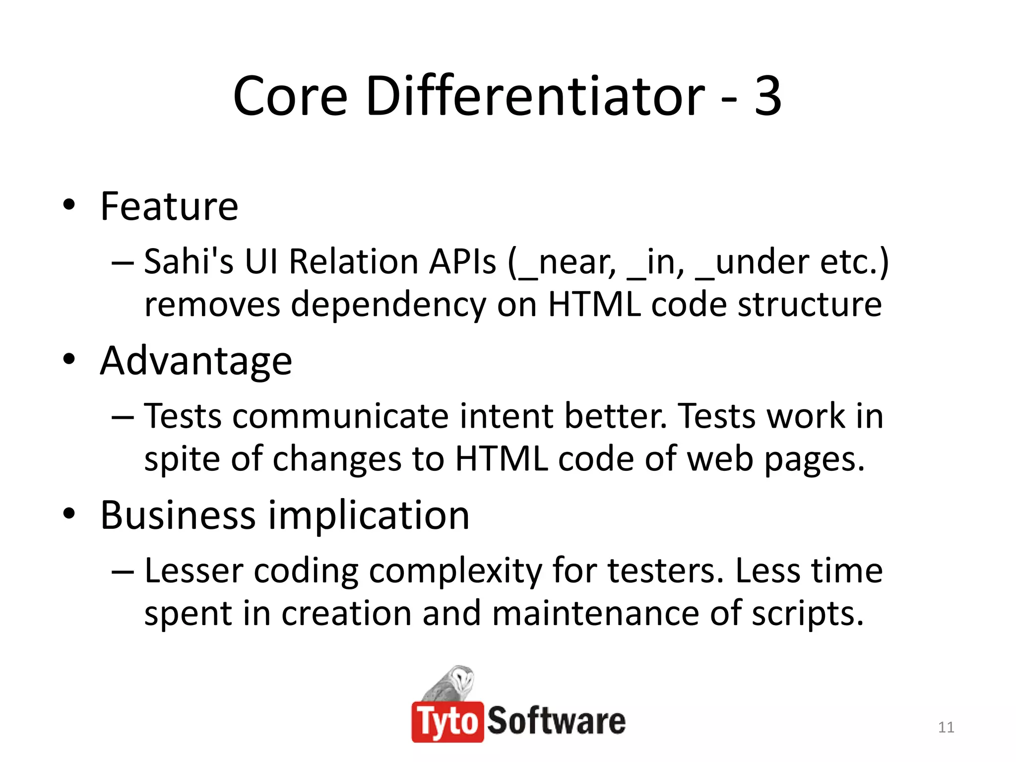 Core Differentiator - 3
• Feature
  – Sahi's UI Relation APIs (_near, _in, _under etc.)
    removes dependency on HTML code structure
• Advantage
  – Tests communicate intent better. Tests work in
    spite of changes to HTML code of web pages.
• Business implication
  – Lesser coding complexity for testers. Less time
    spent in creation and maintenance of scripts.

                                                        11
 