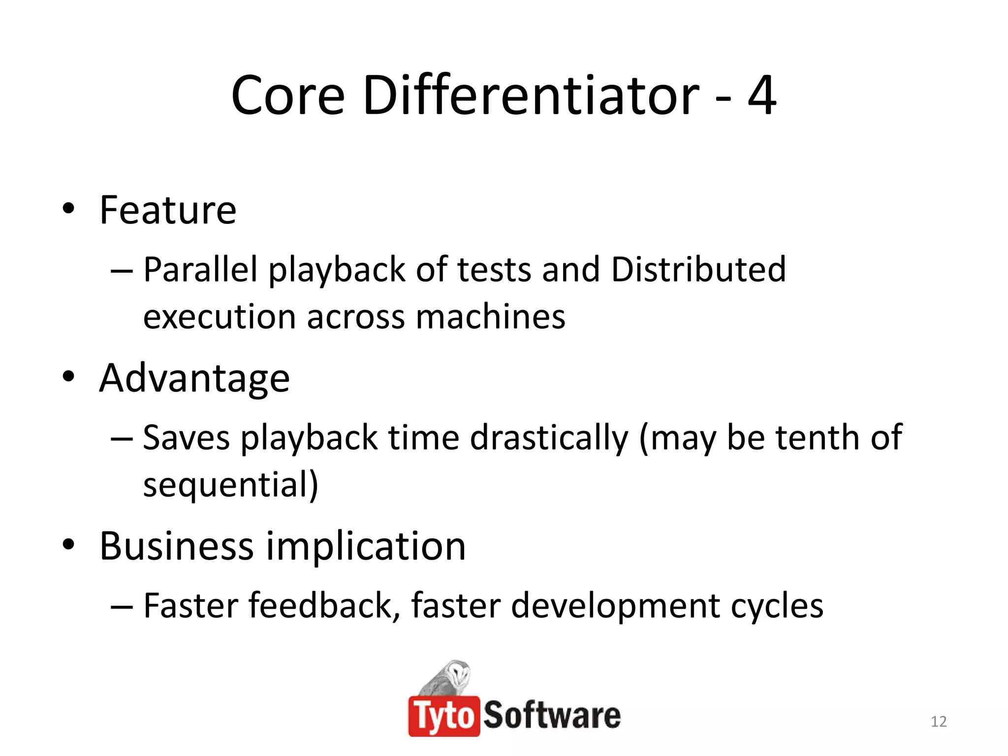 Core Differentiator - 4
• Feature
  – Parallel playback of tests and Distributed
    execution across machines
• Advantage
  – Saves playback time drastically (may be tenth of
    sequential)
• Business implication
  – Faster feedback, faster development cycles

                                                       12
 