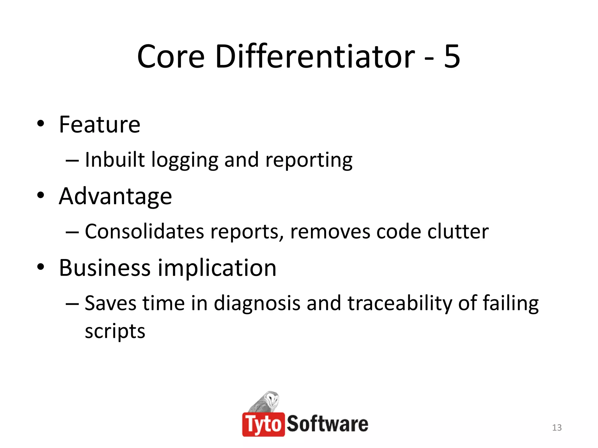 Core Differentiator - 5
• Feature
  – Inbuilt logging and reporting
• Advantage
  – Consolidates reports, removes code clutter
• Business implication
  – Saves time in diagnosis and traceability of failing
    scripts


                                                          13
 