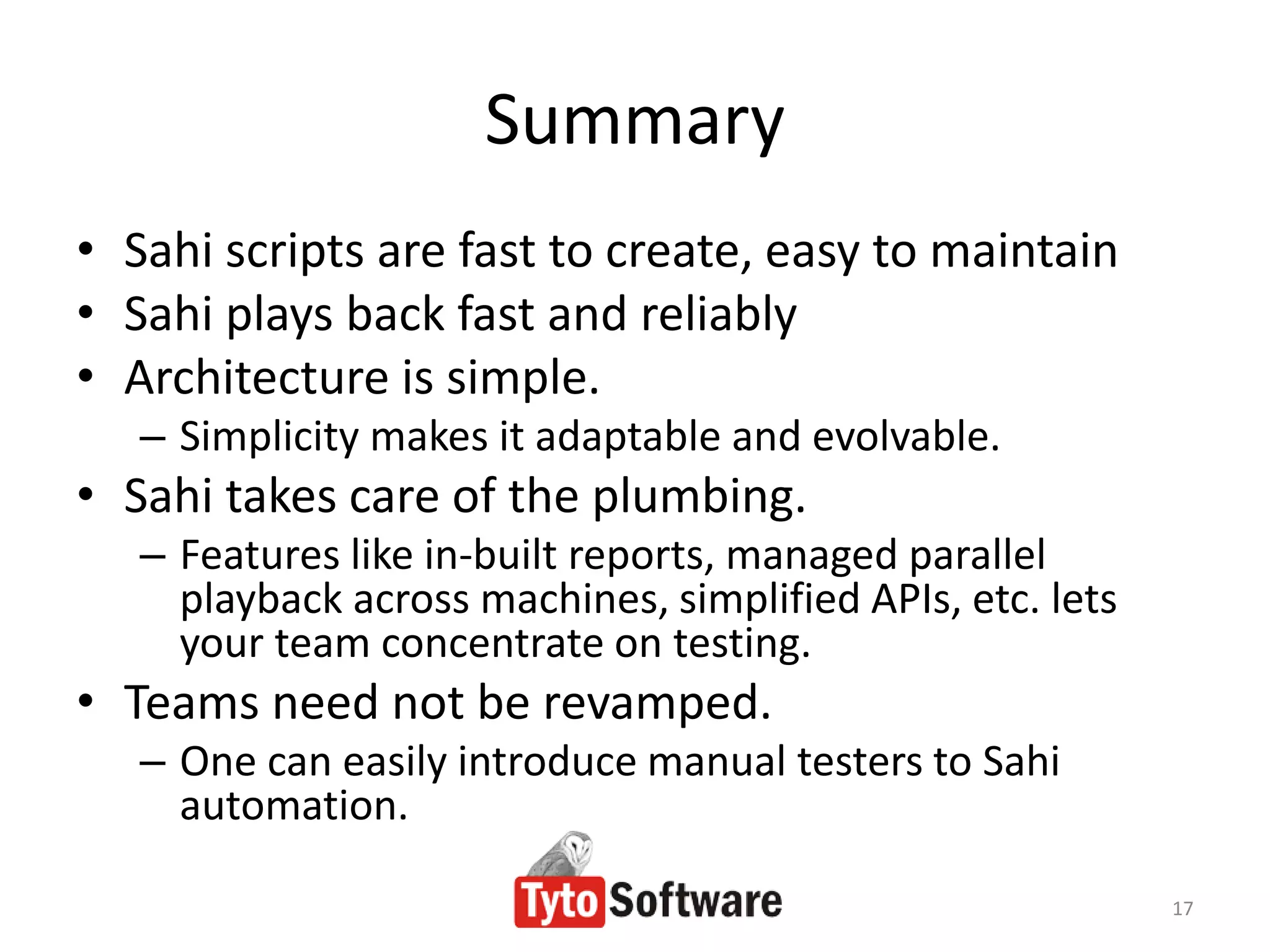 Summary
• Sahi scripts are fast to create, easy to maintain
• Sahi plays back fast and reliably
• Architecture is simple.
   – Simplicity makes it adaptable and evolvable.
• Sahi takes care of the plumbing.
   – Features like in-built reports, managed parallel
     playback across machines, simplified APIs, etc. lets
     your team concentrate on testing.
• Teams need not be revamped.
   – One can easily introduce manual testers to Sahi
     automation.

                                                            17
 