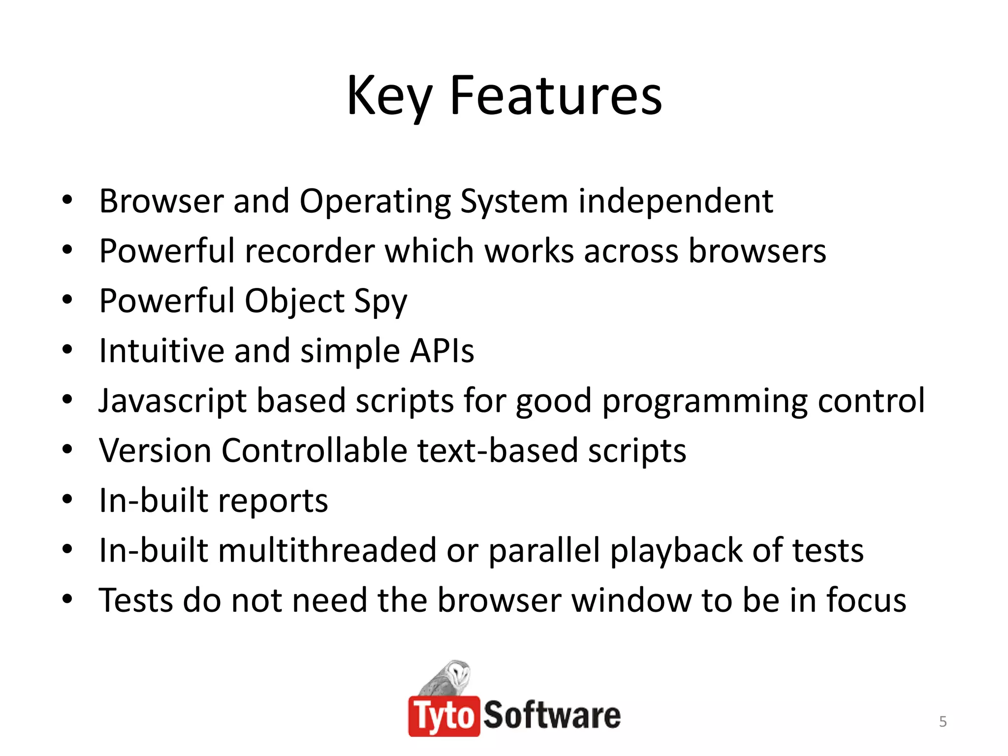 Key Features
•   Browser and Operating System independent
•   Powerful recorder which works across browsers
•   Powerful Object Spy
•   Intuitive and simple APIs
•   Javascript based scripts for good programming control
•   Version Controllable text-based scripts
•   In-built reports
•   In-built multithreaded or parallel playback of tests
•   Tests do not need the browser window to be in focus


                                                            5
 