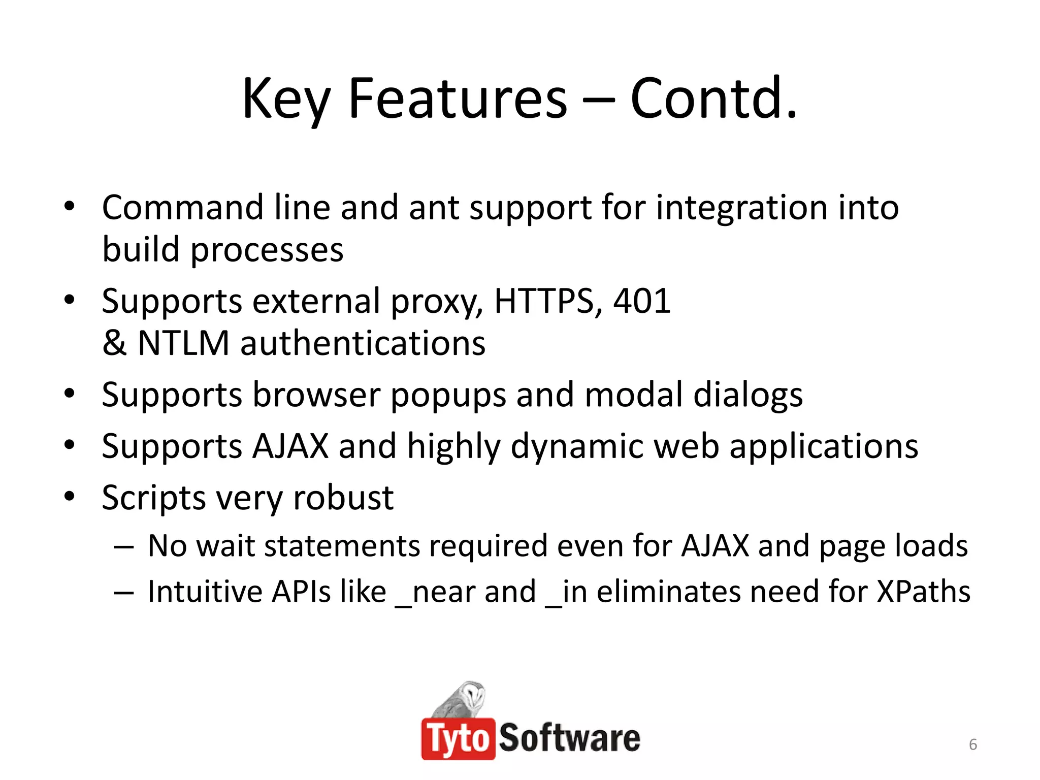 Key Features – Contd.
• Command line and ant support for integration into
  build processes
• Supports external proxy, HTTPS, 401
  & NTLM authentications
• Supports browser popups and modal dialogs
• Supports AJAX and highly dynamic web applications
• Scripts very robust
   – No wait statements required even for AJAX and page loads
   – Intuitive APIs like _near and _in eliminates need for XPaths



                                                                6
 