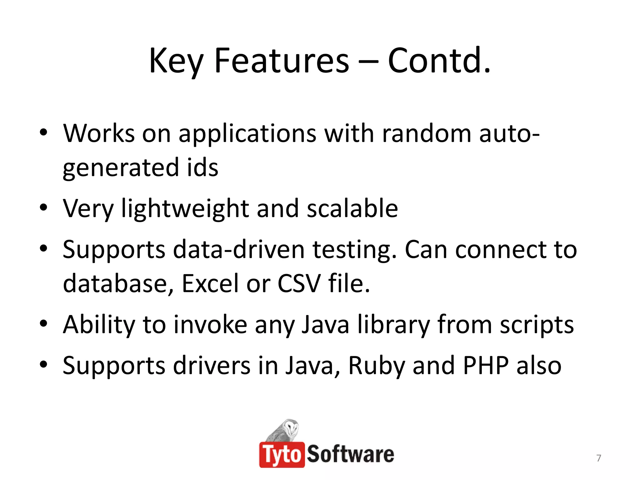 Key Features – Contd.
• Works on applications with random auto-
  generated ids
• Very lightweight and scalable
• Supports data-driven testing. Can connect to
  database, Excel or CSV file.
• Ability to invoke any Java library from scripts
• Supports drivers in Java, Ruby and PHP also


                                                    7
 