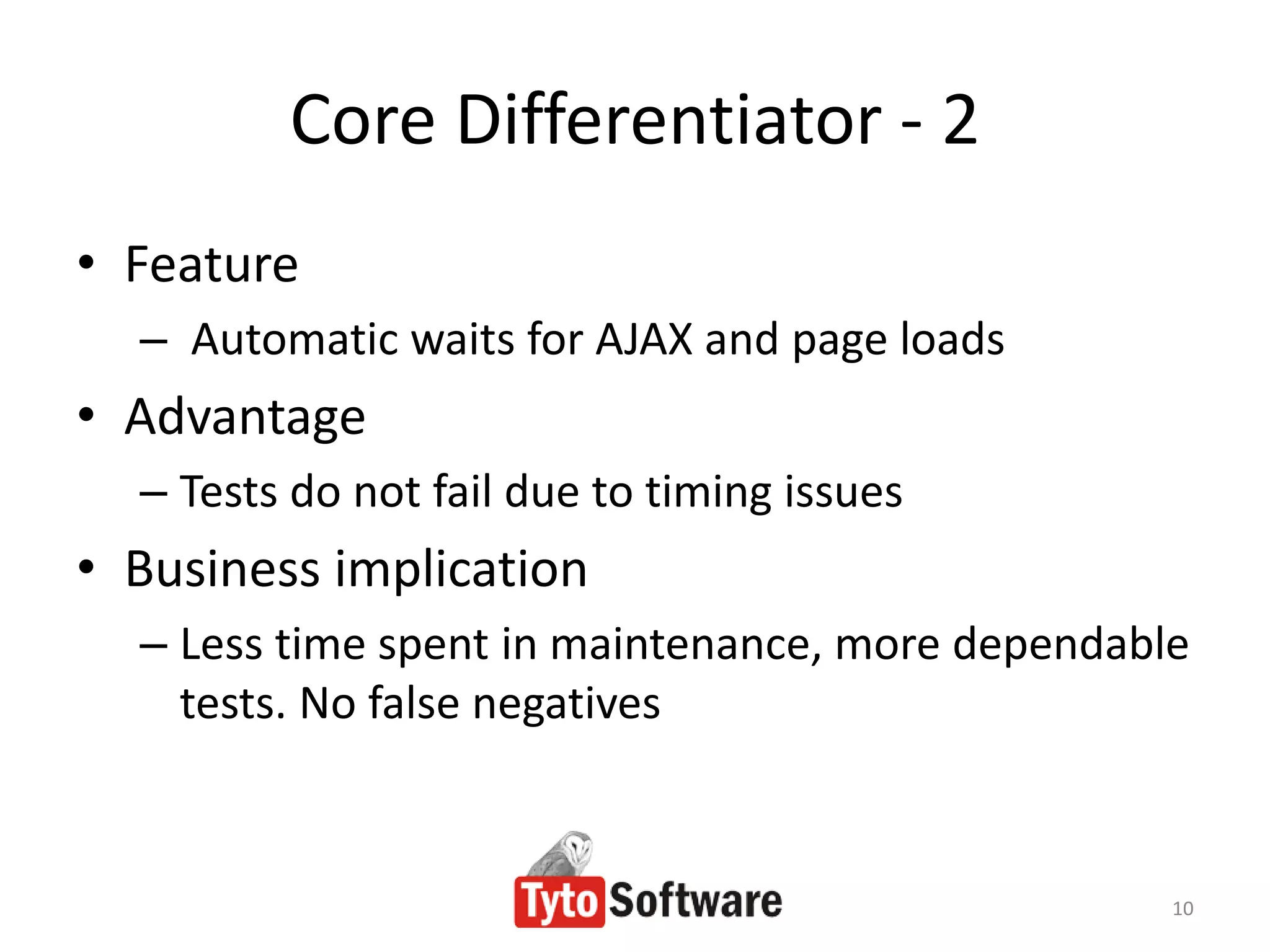 Core Differentiator - 2
• Feature
  – Automatic waits for AJAX and page loads
• Advantage
  – Tests do not fail due to timing issues
• Business implication
  – Less time spent in maintenance, more dependable
    tests. No false negatives


                                                  10
 