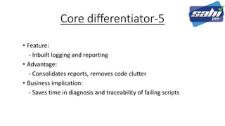 Core differentiator-5
• Feature:
- Inbuilt logging and reporting
• Advantage:
- Consolidates reports, removes code clutter
• Business implication:
- Saves time in diagnosis and traceability of failing scripts
 
