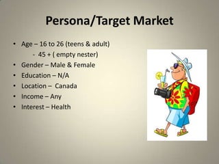 Persona/Target Market
• Age – 16 to 26 (teens & adult)
      - 45 + ( empty nester)
• Gender – Male & Female
• Education – N/A
• Location – Canada
• Income – Any
• Interest – Health
 