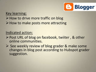 Key learning:
 How to drive more traffic on blog
 How to make posts more attracting

Indicated action:
 Post URL of blog on facebook, twiiter , & other
  online communities.
 See weekly review of blog grader & make some
  changes in blog post according to Hubspot grader
  suggestion.
 