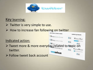 Key learning:
 Twitter is very simple to use.
 How to increase fan following on twitter

Indicated action:
 Tweet more & more everyday related to topic on
  twitter.
 Follow tweet back account
 
