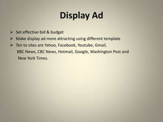Display Ad
 Set effective bid & budget
 Make display ad more attracting using different template
 Ten to sites are Yahoo, Facebook, Youtube, Gmail,
   BBC News, CBC News, Hotmail, Google, Washington Post and
   New York Times.
 