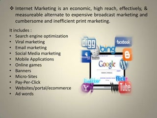  Internet Marketing is an economic, high reach, effectively, &
  measureable alternate to expensive broadcast marketing and
  cumbersome and inefficient print marketing.
It includes :
• Search engine optimization
• Viral marketing
• Email marketing
• Social Media marketing
• Mobile Applications
• Online games
• Banners
• Micro-Sites
• Pay-Per-Click
• Websites/portal/ecommerce
• Ad words
 