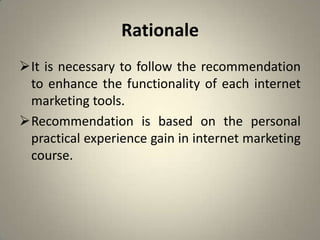 Rationale
It is necessary to follow the recommendation
 to enhance the functionality of each internet
 marketing tools.
Recommendation is based on the personal
 practical experience gain in internet marketing
 course.
 