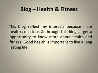 Blog – Health & Fitness

This blog reflect my interests because I am
health conscious & through this blog , I get a
opportunity to know more about health and
fitness. Good health is important to live a long
lasting life.
 