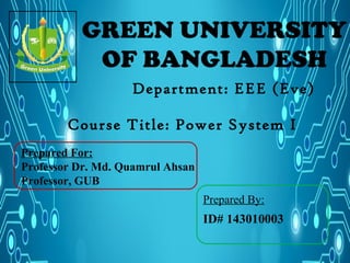 GREEN UNIVERSITY
OF BANGLADESH
Department: EEE (Eve)
Prepared By:
ID# 143010003
Course Title: Power System I
Prepared For:
Professor Dr. Md. Quamrul Ahsan
Professor, GUB
 