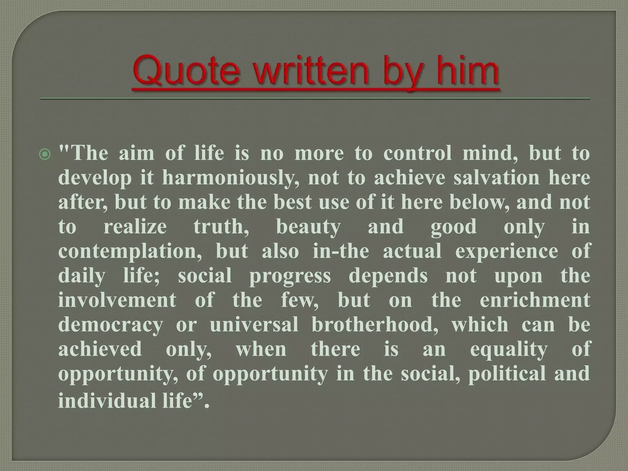  "The aim of life is no more to control mind, but to
develop it harmoniously, not to achieve salvation here
after, but to make the best use of it here below, and not
to realize truth, beauty and good only in
contemplation, but also in-the actual experience of
daily life; social progress depends not upon the
involvement of the few, but on the enrichment
democracy or universal brotherhood, which can be
achieved only, when there is an equality of
opportunity, of opportunity in the social, political and
individual life”.
 