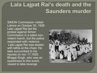 • SIMON Commission visited
Lahore on October 30, 1928
• Lala Lajpat Rai led the
protest against Simon
Commission in a silent non-
violent march, but the police
responded with violence.
• Lala Lajpat Rai was beaten
with lathis at the chest. He
later succumbed to his
injuries on nov 17,1928.
Bhagat Singh, who was an
eyewitness to this event,
vowed to take revenge
 