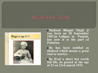 Shaheed Bhagat Singh ji
was born on 28 September
1907,in Lallpur, in Punjab,
but now it is the part of
Pakistan.
He has been entitled as
shaheed which means a great
soul or martyr.
He lived a short but worth
full life, he passed at the age
of 23 on 23rd march 1931.
 