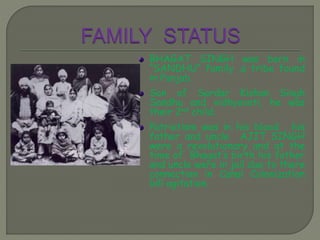 BHAGAT SINGH was born in
“SANDHU” family ,a tribe found
in Punjab.
Son of Sardar Kishan Singh
Sandhu and vidhyavati, he was
their 2nd child.
Patriotism was in his blood , his
father and uncle AJIT SINGH
were a revolutionary and at the
time of Bhagat’s birth his father
and uncle were in jail due to there
connection in Canal Colonization
bill agitation.
 