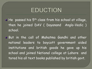 He passed his 5th class from his school at village,
then he joined DAV ( Dayanand Anglo-Vedic )
school.
But in the call of Mahatma Gandhi and other
national leaders to boycott government aided
institutions and british goods he gave up his
school and joined National college at Lahore and
tored his all text books published by british govt.
 