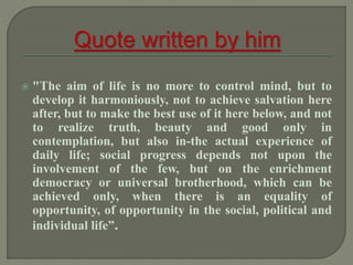  "The aim of life is no more to control mind, but to
develop it harmoniously, not to achieve salvation here
after, but to make the best use of it here below, and not
to realize truth, beauty and good only in
contemplation, but also in-the actual experience of
daily life; social progress depends not upon the
involvement of the few, but on the enrichment
democracy or universal brotherhood, which can be
achieved only, when there is an equality of
opportunity, of opportunity in the social, political and
individual life”.
 