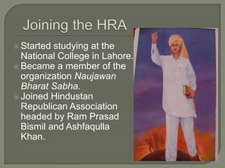  Started studying at the
National College in Lahore.
 Became a member of the
organization Naujawan
Bharat Sabha.
 Joined Hindustan
Republican Association
headed by Ram Prasad
Bismil and Ashfaqulla
Khan.
 