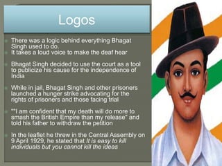  There was a logic behind everything Bhagat
Singh used to do.
 It takes a loud voice to make the deaf hear
 Bhagat Singh decided to use the court as a tool
to publicize his cause for the independence of
India
 While in jail, Bhagat Singh and other prisoners
launched a hunger strike advocating for the
rights of prisoners and those facing trial
 ""I am confident that my death will do more to
smash the British Empire than my release" and
told his father to withdraw the petition
 In the leaflet he threw in the Central Assembly on
9 April 1929, he stated that It is easy to kill
individuals but you cannot kill the ideas
Logos
 
