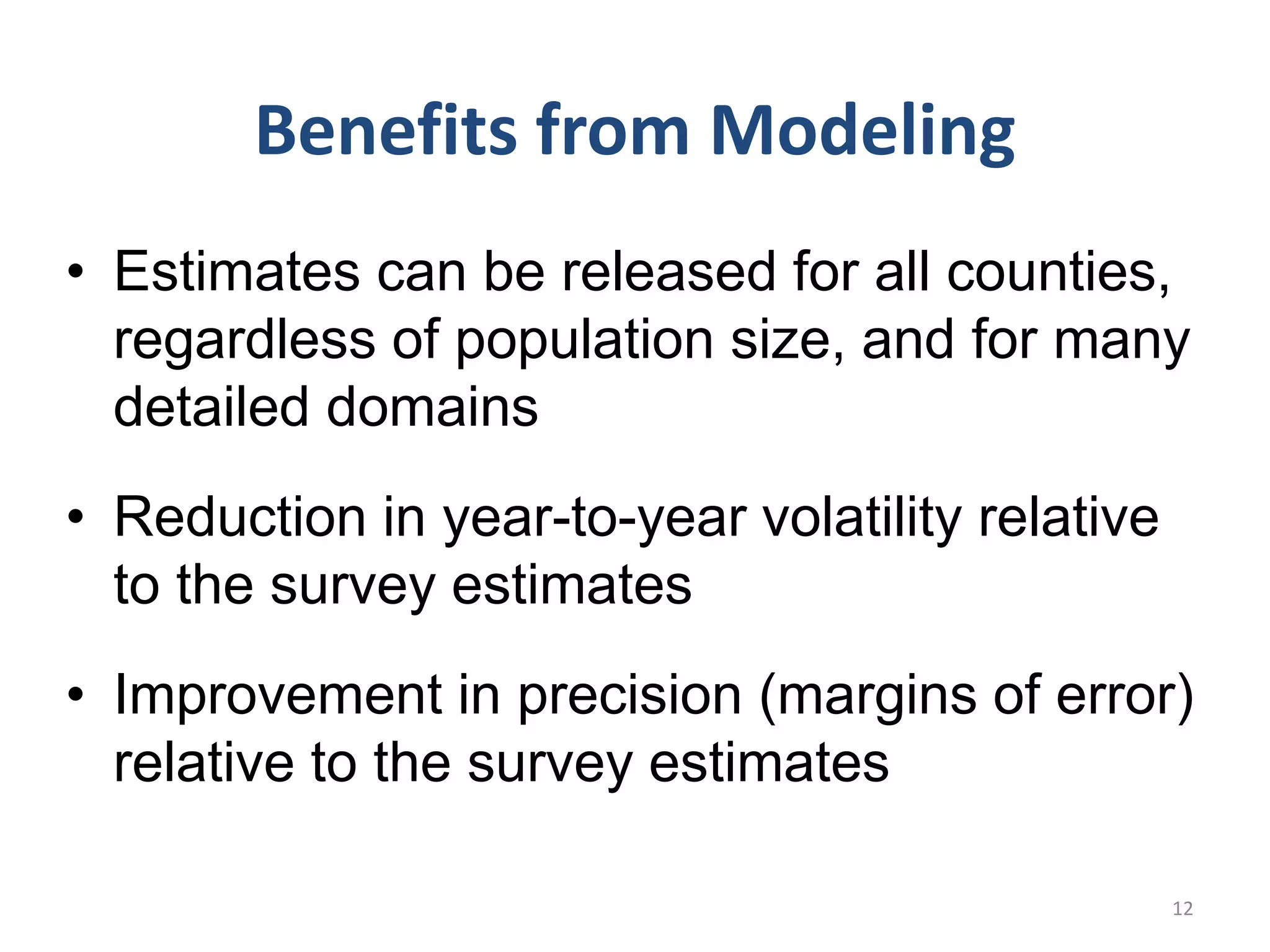 Benefits from Modeling
• Estimates can be released for all counties,
regardless of population size, and for many
detailed domains
• Reduction in year-to-year volatility relative
to the survey estimates
• Improvement in precision (margins of error)
relative to the survey estimates
12
 