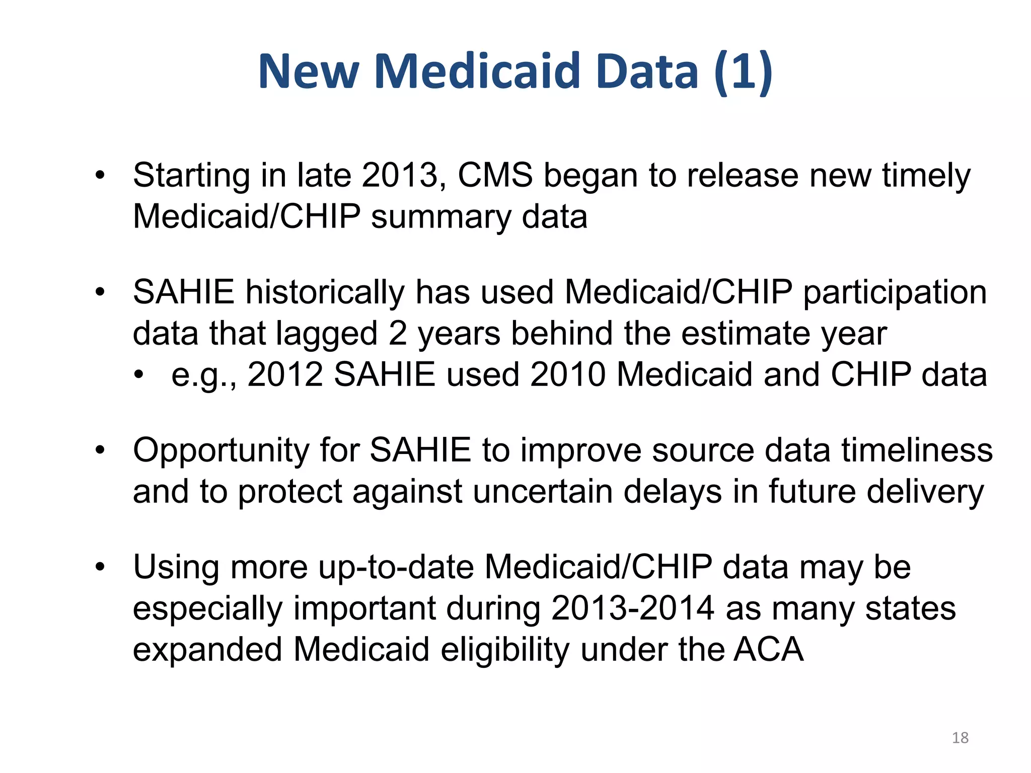 • Starting in late 2013, CMS began to release new timely
Medicaid/CHIP summary data
• SAHIE historically has used Medicaid/CHIP participation
data that lagged 2 years behind the estimate year
• e.g., 2012 SAHIE used 2010 Medicaid and CHIP data
• Opportunity for SAHIE to improve source data timeliness
and to protect against uncertain delays in future delivery
• Using more up-to-date Medicaid/CHIP data may be
especially important during 2013-2014 as many states
expanded Medicaid eligibility under the ACA
New Medicaid Data (1)
18
 