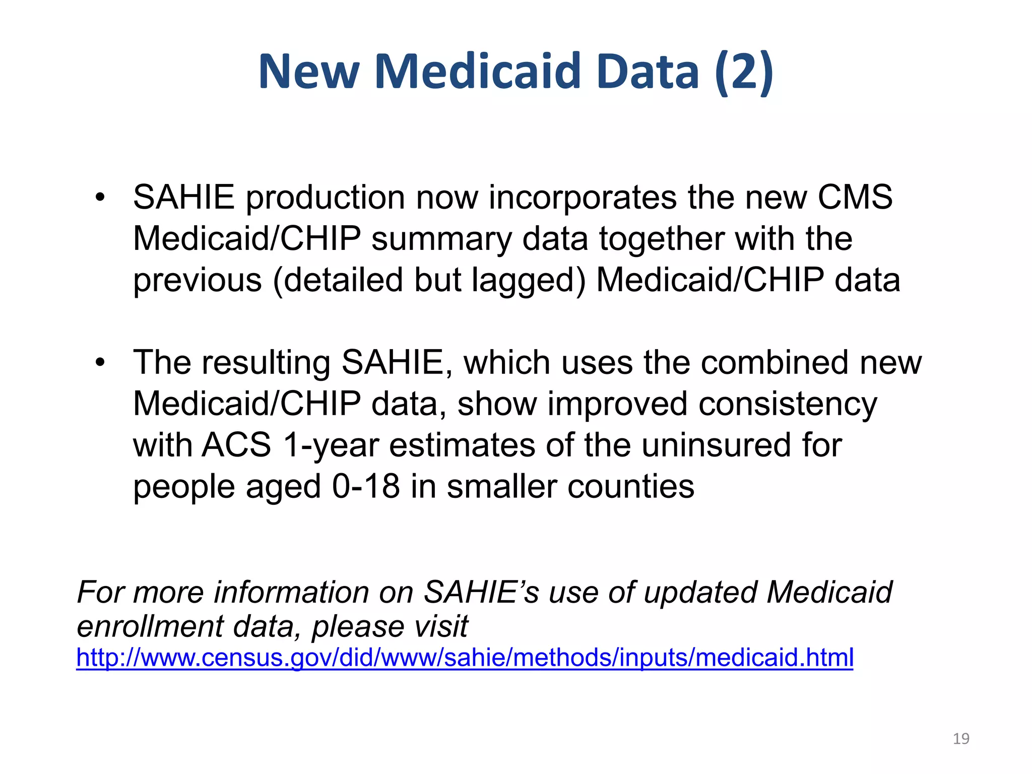 • SAHIE production now incorporates the new CMS
Medicaid/CHIP summary data together with the
previous (detailed but lagged) Medicaid/CHIP data
• The resulting SAHIE, which uses the combined new
Medicaid/CHIP data, show improved consistency
with ACS 1-year estimates of the uninsured for
people aged 0-18 in smaller counties
New Medicaid Data (2)
19
For more information on SAHIE’s use of updated Medicaid
enrollment data, please visit
http://www.census.gov/did/www/sahie/methods/inputs/medicaid.html
 