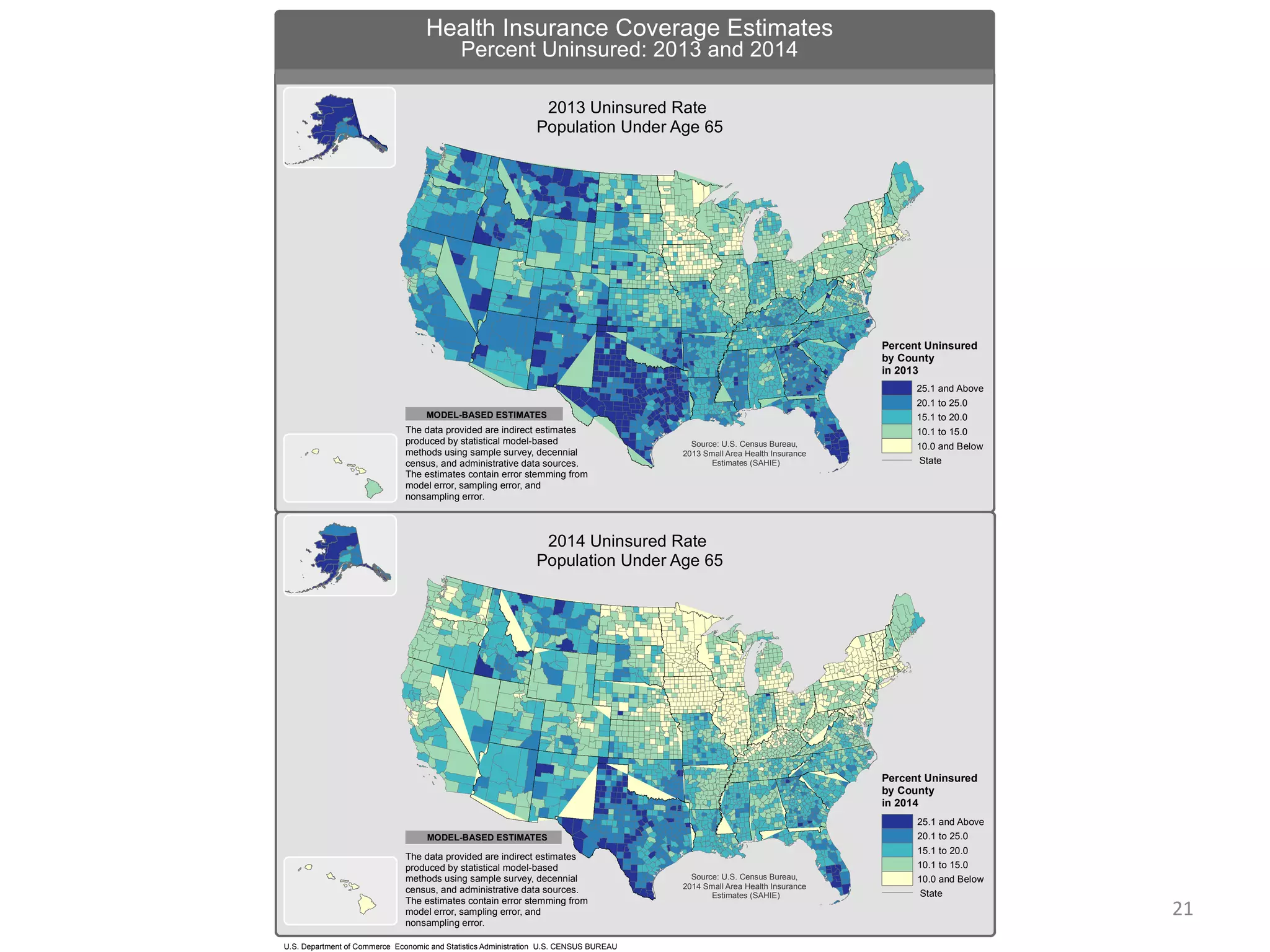 U.S. Department of Commerce Economic and Statistics Administration U.S. CENSUS BUREAU
Health Insurance Coverage Estimates
MODEL-BASED ESTIMATES
2013 Uninsured Rate
Population Under Age 65
Source: U.S. Census Bureau,
2013 Small Area Health Insurance
Estimates (SAHIE)
The data provided are indirect estimates
produced by statistical model-based
methods using sample survey, decennial
census, and administrative data sources.
The estimates contain error stemming from
model error, sampling error, and
nonsampling error.
The data provided are indirect estimates
produced by statistical model-based
methods using sample survey, decennial
census, and administrative data sources.
The estimates contain error stemming from
model error, sampling error, and
nonsampling error.
MODEL-BASED ESTIMATES
MODEL-BASED ESTIMATES
Percent Uninsured
by County
in 2014
25.1 and Above
20.1 to 25.0
15.1 to 20.0
10.1 to 15.0
10.0 and Below
State
Percent Uninsured: 2013 and 2014
2014 Uninsured Rate
Population Under Age 65
Percent Uninsured
by County
in 2013
25.1 and Above
20.1 to 25.0
15.1 to 20.0
10.1 to 15.0
10.0 and Below
State
Source: U.S. Census Bureau,
2014 Small Area Health Insurance
Estimates (SAHIE)
21
 