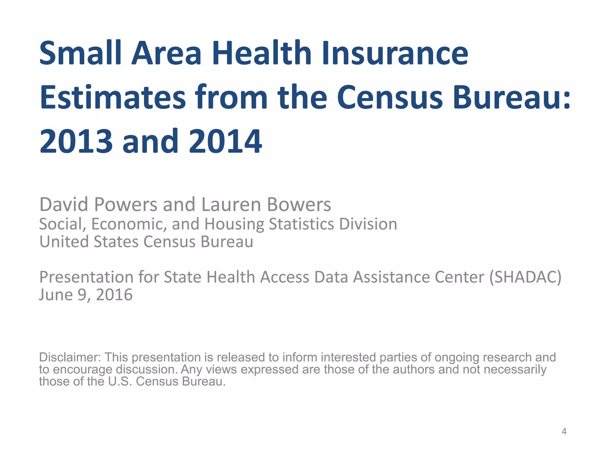 Small Area Health Insurance
Estimates from the Census Bureau:
2013 and 2014
David Powers and Lauren Bowers
Social, Economic, and Housing Statistics Division
United States Census Bureau
Presentation for State Health Access Data Assistance Center (SHADAC)
June 9, 2016
Disclaimer: This presentation is released to inform interested parties of ongoing research and
to encourage discussion. Any views expressed are those of the authors and not necessarily
those of the U.S. Census Bureau.
4
 