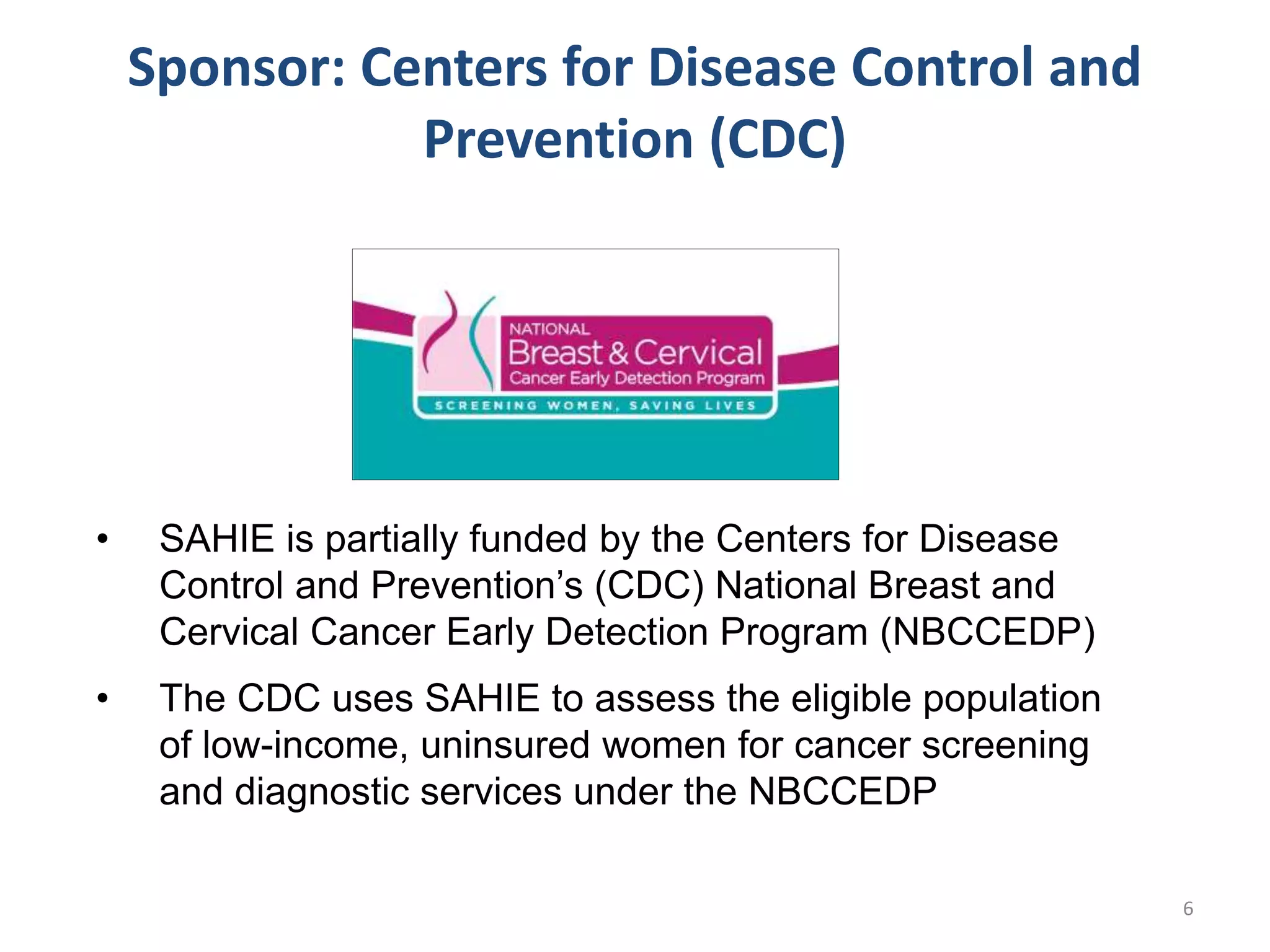 • SAHIE is partially funded by the Centers for Disease
Control and Prevention’s (CDC) National Breast and
Cervical Cancer Early Detection Program (NBCCEDP)
• The CDC uses SAHIE to assess the eligible population
of low-income, uninsured women for cancer screening
and diagnostic services under the NBCCEDP
Sponsor: Centers for Disease Control and
Prevention (CDC)
6
 