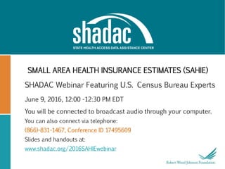 SMALL AREA HEALTH INSURANCE ESTIMATES (SAHIE)
SHADAC Webinar Featuring U.S. Census Bureau Experts
June 9, 2016, 12:00 -12:30 PM EDT
You will be connected to broadcast audio through your computer.
You can also connect via telephone:
(866)-831-1467, Conference ID 17495609
Slides and handouts at:
www.shadac.org/2016SAHIEwebinar
 