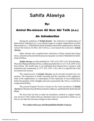 Sahifa Alawiya
By:
Amirul Mo-mineen Ali Ibne Abi Talib (a.s.)
An Introduction
Seeing the usefulness of Sahifa Kamila - the collection of supplications of
Imam Zainul Aabedeen (a.s.), our scholars began to compile supplications of other
Masoomeen (a.s.). Abdullah bin Saleh Samahiji collected the supplications of Hazrat
Amirul Mo-mineen Ali Ibne Abi Talib (a.s.) and named the collection: Sahifa
Alawiya.
Other scholars also compiled their collections of Duas related from Imam
Ali (a.s.) but the collection that became most popular was that of Abdullah bin Saleh.
It had 160 Duas.
Sahifa Alawiya was first published in 1305 A.H. (1887 A.D.) from Bombay.
Then from Majmaul Bahrayn Press, Ludhiana and after this in 1311 A.H. (1893 A.D.)
from Tehran. The fourth time it was published from Nizami Press, Lucknow with
translation and commentary in 1371 A.H. (1951 A.D.). But it is regretful that it did
not mention the sources.
The supplications of Sahifa Alawiya can be broadly divided into two
sections. The expression of Allah's slaveship and the entreaties of the supplicant.
Each of the supplications is a masterpiece of the expression of ones helplessness
before the grandeur of the Almighty and only a personality like Ali (a.s.) could have
composed such Duas.
The present English Version is based on the Urdu translation of Sahifa
Alawiya by Maulana Sayyid Murtuza Husain Lakhnavi, republished by Hyderi Kutub
Khana.
We have tried our best to make the translation conform to original Arabic
text, however if the readers find any aberration they are requested to inform us, so
that we can make the necessary changes in later editions.
Wa Aakheru Dawana Anil Hamdolillahe Rabbil A'lameen

Presented by www.ziaraat.com

 