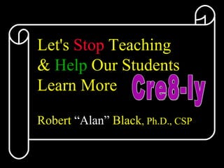 Let's  Stop  Teaching  &  Help  Our Students  Learn More Robert  “Alan”  Black , Ph.D., CSP Cre8-ly 