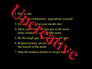 1. Play it safe 2. Know your limitations : pigeonhole yourself 3. It's just a job, keep your mouth shut 4. Show you're the smartest guy in the room,    make skepticism your middle name 5. Be the tough guy, demand to see the data 6. Respect history, always give the past \   the benefit of the doubt 7. Stop the madness before it can get started  Uncreative 