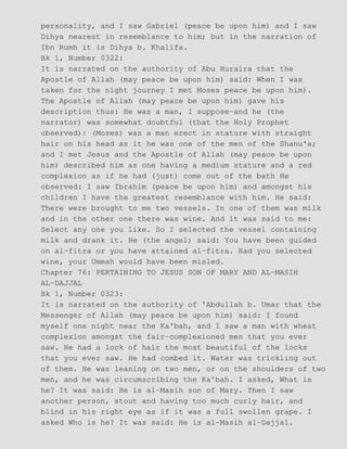 personality, and I saw Gabriel (peace be upon him) and I saw
Dihya nearest in resemblance to him; but in the narration of
Ibn Rumh it is Dihya b. Khalifa.
Bk 1, Number 0322:
It is narrated on the authority of Abu Huraira that the
Apostle of Allah (may peace be upon him) said: When I was
taken for the night journey I met Moses peace be upon him).
The Apostle of Allah (may peace be upon him) gave his
description thus: He was a man, I suppose−and he (the
narrator) was somewhat doubtful (that the Holy Prophet
observed): (Moses) was a man erect in stature with straight
hair on his head as it he was one of the men of the Shanu'a;
and I met Jesus and the Apostle of Allah (may peace be upon
him) described him as one having a medium stature and a red
complexion as if he had (just) come out of the bath He
observed: I saw Ibrahim (peace be upon him) and amongst his
children I have the greatest resemblance with him. He said:
There were brought to me two vessels. In one of them was milk
and in the other one there was wine. And it was said to me:
Select any one you like. So I selected the vessel containing
milk and drank it. He (the angel) said: You have been guided
on al−fitra or you have attained al−fitra. Had you selected
wine, your Ummah would have been misled.
Chapter 76: PERTAINING TO JESUS SON OF MARY AND AL−MASIH
AL−DAJJAL
Bk 1, Number 0323:
It is narrated on the authority of 'Abdullah b. Umar that the
Messenger of Allah (may peace be upon him) said: I found
myself one night near the Ka'bah, and I saw a man with wheat
complexion amongst the fair−complexioned men that you ever
saw. He had a lock of hair the most beautiful of the locks
that you ever saw. He had combed it. Water was trickling out
of them. He was leaning on two men, or on the shoulders of two
men, and he was circumscribing the Ka'bah. I asked, What is
he? It was said: He is al−Masih son of Mary. Then I saw
another person, stout and having too much curly hair, and
blind in his right eye as if it was a full swollen grape. I
asked Who is he? It was said: He is al−Masih al−Dajjal.
 