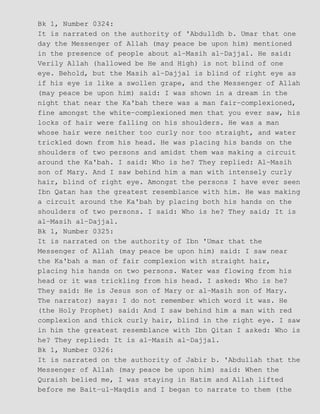 Bk 1, Number 0324:
It is narrated on the authority of 'Abdulldh b. Umar that one
day the Messenger of Allah (may peace be upon him) mentioned
in the presence of people about al−Masih al−Dajjal. He said:
Verily Allah (hallowed be He and High) is not blind of one
eye. Behold, but the Masih al−Dajjal is blind of right eye as
if his eye is like a swollen grape, and the Messenger of Allah
(may peace be upon him) said: I was shown in a dream in the
night that near the Ka'bah there was a man fair−complexioned,
fine amongst the white−complexioned men that you ever saw, his
locks of hair were falling on his shoulders. He was a man
whose hair were neither too curly nor too straight, and water
trickled down from his head. He was placing his bands on the
shoulders of two persons and amidst them was making a circuit
around the Ka'bah. I said: Who is he? They replied: Al−Masih
son of Mary. And I saw behind him a man with intensely curly
hair, blind of right eye. Amongst the persons I have ever seen
Ibn Qatan has the greatest resemblance with him. He was making
a circuit around the Ka'bah by placing both his hands on the
shoulders of two persons. I said: Who is he? They said; It is
al−Masih al−Dajjal.
Bk 1, Number 0325:
It is narrated on the authority of Ibn 'Umar that the
Messenger of Allah (may peace be upon him) said: I saw near
the Ka'bah a man of fair complexion with straight hair,
placing his hands on two persons. Water was flowing from his
head or it was trickling from his head. I asked: Who is he?
They said: He is Jesus son of Mary or al−Masih son of Mary.
The narrator) says: I do not remember which word it was. He
(the Holy Prophet) said: And I saw behind him a man with red
complexion and thick curly hair, blind in the right eye. I saw
in him the greatest resemblance with Ibn Qitan I asked: Who is
he? They replied: It is al−Masih al−Dajjal.
Bk 1, Number 0326:
It is narrated on the authority of Jabir b. 'Abdullah that the
Messenger of Allah (may peace be upon him) said: When the
Quraish belied me, I was staying in Hatim and Allah lifted
before me Bait−ul−Maqdis and I began to narrate to them (the
 
