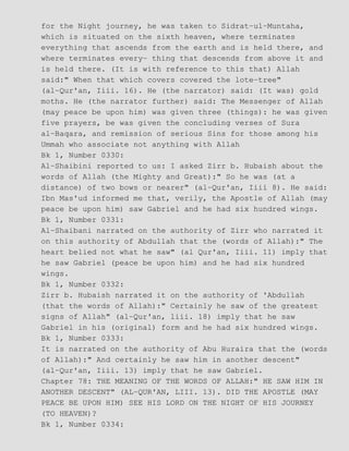 for the Night journey, he was taken to Sidrat−ul−Muntaha,
which is situated on the sixth heaven, where terminates
everything that ascends from the earth and is held there, and
where terminates every− thing that descends from above it and
is held there. (It is with reference to this that) Allah
said:" When that which covers covered the lote−tree"
(al−Qur'an, Iiii. 16). He (the narrator) said: (It was) gold
moths. He (the narrator further) said: The Messenger of Allah
(may peace be upon him) was given three (things): he was given
five prayers, be was given the concluding verses of Sura
al−Baqara, and remission of serious Sins for those among his
Ummah who associate not anything with Allah
Bk 1, Number 0330:
Al−Shaibini reported to us: I asked Zirr b. Hubaish about the
words of Allah (the Mighty and Great):" So he was (at a
distance) of two bows or nearer" (al−Qur'an, Iiii 8). He said:
Ibn Mas'ud informed me that, verily, the Apostle of Allah (may
peace be upon him) saw Gabriel and he had six hundred wings.
Bk 1, Number 0331:
Al−Shaibani narrated on the authority of Zirr who narrated it
on this authority of Abdullah that the (words of Allah):" The
heart belied not what he saw" (al Qur'an, Iiii. 11) imply that
he saw Gabriel (peace be upon him) and he had six hundred
wings.
Bk 1, Number 0332:
Zirr b. Hubaish narrated it on the authority of 'Abdullah
(that the words of Allah):" Certainly he saw of the greatest
signs of Allah" (al−Qur'an, liii. 18) imply that he saw
Gabriel in his (original) form and he had six hundred wings.
Bk 1, Number 0333:
It is narrated on the authority of Abu Huraira that the (words
of Allah):" And certainly he saw him in another descent"
(al−Qur'an, Iiii. 13) imply that he saw Gabriel.
Chapter 78: THE MEANING OF THE WORDS OF ALLAH:" HE SAW HIM IN
ANOTHER DESCENT" (AL−QUR'AN, LIII. 13). DID THE APOSTLE (MAY
PEACE BE UPON HIM) SEE HIS LORD ON THE NIGHT OF HIS JOURNEY
(TO HEAVEN)?
Bk 1, Number 0334:
 