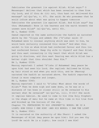 fabricates the greatest lie against Allah. Allah says:" O
Messenger! deliver that which has been revealed to thee from
thy Lord, and if thou do (it) not, thou hast not delivered His
message" (al−Qur'an, v. 67). She said: He who presumes that he
would inform about what was going to happen tomorrow
fabricates the greatest lie against Allah. And Allah says" Say
thou (Muhammad): None in the heavens and the earth knoweth the
unseen save Allah" (al−Qur'an, xxvii 65).
Bk 1, Number 0338:
Dawud reported on the same authorities the hadith as narrated
above by Ibn 'Uliyya and added: She ('A'isha) said: If
Muhammad were to conceal anything which was sent to him, he
would have certainly concealed this verse:" And when thou
saidst to him on whom Allah had conferred favour and thou too
had conferred favour: Keep thy wife to thyself and fear Allah,
and thou wast concealing in thy heart that which Allah was
going to disclose, and thou wast fearing men while Allah has a
better right that thou shouldst fear Him."
Bk 1, Number 0339:
Masruq reported: I asked 'A'isha if Muhammad (may peace be
upon him) had seen his Lord. She replied: Hallowed be Allah,
my hair stood on end when you said this, and he (Masruq)
narrated the hadith as narrated above. The hadith reported by
Diwud is more complete and longer.
Bk 1, Number 0340:
Masruq reported: I said to 'A'isha: What about the words of
Allah:" Then he drew nigh and came down, so he was at a
distance of two bows or closer still: so He revealed to His
servant what He revealed" (al−Qur'an, liii. 8−10)? She said:
It implies Gabriel. He used to come to him (the Holy Prophet)
in the shape of men; but he came at this time in his true form
and blocked up the horizon of the sky.
Chapter 79: PERTAINING TO HIS (PROPHET'S) WORDS: HE IS A
LIGHT; HOW COULD I SEE HIM? −AND HIS WORDS: I SAW THE LIGHT
Bk 1, Number 0341:
It is narrated on the authority of Abu Dharr: I asked the
Messenger of Allah (may peace be upon him): Did you see thy
Lord? He said: He is a Light;. bow could I see Him?
 