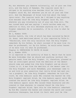 No, but whatever you observe voluntarily, out of your own free
will, and the fasts of Ramadan. The inquirer said: Am I
obliged to do anything else besides this? He (the Holy
Prophet) said: No, but whatever you do out of your own free
will. And the Messenger of Allah told him about the Zakat
(poor−rate). The inquirer said: Am I obliged to pay anything
else besides this? He (the Holy Prophet) said: No, but
whatever you pay voluntarily out of your own free will. The
man turned back and was saying: I would neither make any
addition to this, nor will decrease anything out of it. The
Prophet remarked: He is successful, if he is true to what he
affirms.
Bk 1, Number 0008:
Another hadith, the like of which has been narrated by Malik
(b. Anas) (and mentioned above) is also reported by Talha b.
'Ubaidullah, with the only variation that the Holy Prophet
remarked: By his father, he shall succeed if he were true (to
what he professed), or: By his father, he would enter heaven
if he were true (to what he professed).
Chapter 4: PERTAINING TO FAITH IN ALLAH
Bk 1, Number 0009:
It is reported on the authority of Anas b. Malik that he said:
We were forbidden that we should ask anything (without the
genuine need) from the Holy Prophet. It, therefore, pleased us
that an intelligent person from the dwellers of the desert
should come and asked him (the Holy Prophet) and we should
listen to it. A man from the dwellers of the desert came (to
the Holy Prophet) and said: Muhammad, your messenger came to
us and told us your assertion that verily Allah had sent you
(as a prophet). He (the Holy Prophet) remarked: He told the
truth. He (the bedouin) said: Who created the heaven? He (the
Holy Prophet) replied: Allah. He (the bedouin again) said: Who
created the earth? He (the Holy Prophet) replied: Allah. He
(the bedouin again) said: Who raised these mountains and who
created in them whatever is created there? He (the Holy
Prophet) replied: Allah. Upon this he (the bedouin) remarked:
By Him Who created the heaven and created the earth and raised
mountains thereupon, has Allah (in fact) sent you? He (the
 